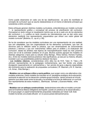3
Como puede observarse en cada una de las clasificaciones se pone de manifiesto el
concepto de curriculum que se asume destacándose en el mismo el elemento principal que
caracteriza a dicho concepto.
Estos enfoques generan distintos modelos curriculares, entendiéndose por modelo curricular
"... la representación gráfica y conceptual del proceso de planificación del curriculum.
Conceptual en tanto incluye la visualización teórica que se da a cada uno de los elementos
del curriculum (...) y gráfica en tanto muestra las interrelaciones que se dan entre esos
elementos mediante una representación esquemática que ofrece una visión global del
modelo curricular" [Bolaños, G., op.cit. p. 95].
Se ha de considerar que los modelos curriculares son una representación de una realidad,
que son adaptables, que son organizadores de los elementos curriculares, que han de
servirnos para la reflexión sobre la práctica, que son dinamizadores de conocimientos
prácticos y teóricos y que son instrumentos válidos para el análisis y la evaluación del
curriculum, desde los ámbitos más lejanos de macroplanificación hasta los más próximos
como son el de la actividad cotidiana en el aula. Muchos autores agrupan los modelos en
distintas categorías o tipos para su estudio (Díaz Barriga., Pérez Gómez, Homero Fuentes,
etc.). Entre los modelos teóricos-prácticos más significativos, ya sea por su historia, difusión,
novedad o por sus posibilidades podemos destacar tres tipos :
- Los modelos clásicos, considerándose entro ellos los de R.W. Tyler; H. Taba y M.
Johnson representantes de la pedagogía norteamericana, que han tenido una amplia
divulgación especialmente en Latinoamérica y han servido de guía a algunos especialistas
del continente para la realización de propuestas curriculares ( R. Glazman y M. D. Ibarrola ;
J.A. Arnaz , Díaz Barriga ).
- Modelos con un enfoque crítico y socio-político, que surgen como una alternativa a los
modelos anteriores .Estos modelos se inscriben en el paradigma ecológico de la educación,
centrando la atención en la interacción contexto-grupo-individuo dando primacía al vínculo
estrecho que debe existir entre la escuela y la sociedad a la hora de determinar un currículo
Son representantes de estos modelos L. Stenhouse; Schwab y Guevara Niebla, entre
otros.
- Modelos con un enfoque constructivista, destacándose entre ellos el modelo curricular
para la Enseñanza Básica Obligatoria de España puesto en práctica en la actual década y
en el que juegan un papel fundamental las propuestas realizadas por César Coll. Este
modelo ha tenido una amplia difusión en no pocos países latinoamericanos.
 