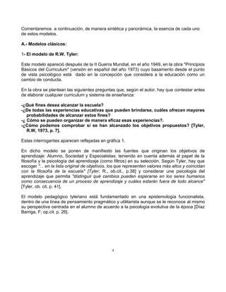 4
Comentaremos a continuación, de manera sintética y panorámica, la esencia de cada uno
de estos modelos.
A.- Modelos clásicos:
1- El modelo de R.W. Tyler:
Este modelo apareció después de la II Guerra Mundial, en el año 1949, en la obra "Principios
Básicos del Curriculum" (versión en español del año 1973) cuyo basamento desde el punto
de vista psicológico está dado en la concepción que considera a la educación como un
cambio de conducta.
En la obra se plantean las siguientes preguntas que, según el autor, hay que contestar antes
de elaborar cualquier curriculum y sistema de enseñanza:
-¿Qué fines desea alcanzar la escuela?
-¿De todas las experiencias educativas que pueden brindarse, cuáles ofrecen mayores
probabilidades de alcanzar estos fines?
-¿ Cómo se pueden organizar de manera eficaz esas experiencias?.
-¿Cómo podemos comprobar si se han alcanzado los objetivos propuestos? [Tyler,
R.W, 1973, p. 7].
Estas interrogantes aparecen reflejadas en gráfica 1.
En dicho modelo se ponen de manifiesto las fuentes que originan los objetivos de
aprendizaje: Alumno, Sociedad y Especialistas; teniendo en cuenta además el papel de la
filosofía y la psicología del aprendizaje (como filtros) en su selección. Según Tyler, hay que
escoger "... en la lista original de objetivos, los que representen valores más altos y coincidan
con la filosofía de la escuela" [Tyler; R., ob.cit., p.38] y considerar una psicología del
aprendizaje que permita "distinguir qué cambios pueden esperarse en los seres humanos
como consecuencia de un proceso de aprendizaje y cuáles estarán fuera de todo alcance"
[Tyler, ob. cit. p. 41].
El modelo pedagógico tyleriano está fundamentado en una epistemología funcionalista,
dentro de una línea de pensamiento pragmático y utilitarista aunque se le reconoce al mismo
su perspectiva centrada en el alumno de acuerdo a la psicología evolutiva de la época [Díaz
Barriga, F; op.cit. p. 26].
 