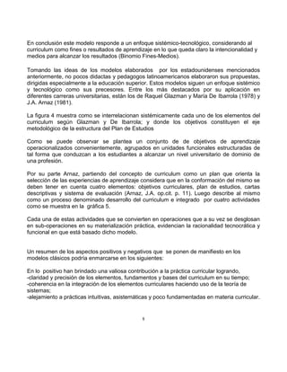 8
En conclusión este modelo responde a un enfoque sistémico-tecnológico, considerando al
curriculum como fines o resultados de aprendizaje en lo que queda claro la intencionalidad y
medios para alcanzar los resultados (Binomio Fines-Medios).
Tomando las ideas de los modelos elaborados por los estadounidenses mencionados
anteriormente, no pocos didactas y pedagogos latinoamericanos elaboraron sus propuestas,
dirigidas especialmente a la educación superior. Estos modelos siguen un enfoque sistémico
y tecnológico como sus precesores. Entre los más destacados por su aplicación en
diferentes carreras universitarias, están los de Raquel Glazman y María De Ibarrola (1978) y
J.A. Arnaz (1981).
La figura 4 muestra como se interrelacionan sistémicamente cada uno de los elementos del
curriculum según Glazman y De Ibarrola; y donde los objetivos constituyen el eje
metodológico de la estructura del Plan de Estudios
Como se puede observar se plantea un conjunto de de objetivos de aprendizaje
operacionalizados convenientemente, agrupados en unidades funcionales estructuradas de
tal forma que conduzcan a los estudiantes a alcanzar un nivel universitario de dominio de
una profesión.
Por su parte Arnaz, partiendo del concepto de curriculum como un plan que orienta la
selección de las experiencias de aprendizaje considera que en la conformación del mismo se
deben tener en cuenta cuatro elementos: objetivos curriculares, plan de estudios, cartas
descriptivas y sistema de evaluación (Arnaz, J.A. op.cit. p. 11). Luego describe al mismo
como un proceso denominado desarrollo del curriculum e integrado por cuatro actividades
como se muestra en la gráfica 5.
Cada una de estas actividades que se convierten en operaciones que a su vez se desglosan
en sub-operaciones en su materialización práctica, evidencian la racionalidad tecnocrática y
funcional en que está basado dicho modelo.
Un resumen de los aspectos positivos y negativos que se ponen de manifiesto en los
modelos clásicos podría enmarcarse en los siguientes:
En lo positivo han brindado una valiosa contribución a la práctica curricular logrando,
-claridad y precisión de los elementos, fundamentos y bases del curriculum en su tiempo;
-coherencia en la integración de los elementos curriculares haciendo uso de la teoría de
sistemas;
-alejamiento a prácticas intuitivas, asistemáticas y poco fundamentadas en materia curricular.
 