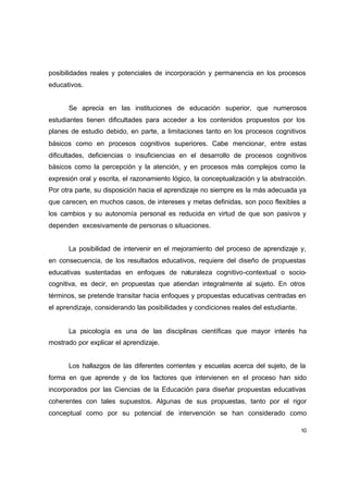posibilidades reales y potenciales de incorporación y permanencia en los procesos
educativos.


      Se aprecia en las instituciones de educación superior, que numerosos
estudiantes tienen dificultades para acceder a los contenidos propuestos por los
planes de estudio debido, en parte, a limitaciones tanto en los procesos cognitivos
básicos como en procesos cognitivos superiores. Cabe mencionar, entre estas
dificultades, deficiencias o insuficiencias en el desarrollo de procesos cognitivos
básicos como la percepción y la atención, y en procesos más complejos como la
expresión oral y escrita, el razonamiento lógico, la conceptualización y la abstracción.
Por otra parte, su disposición hacia el aprendizaje no siempre es la más adecuada ya
que carecen, en muchos casos, de intereses y metas definidas, son poco flexibles a
los cambios y su autonomía personal es reducida en virtud de que son pasivos y
dependen excesivamente de personas o situaciones.


      La posibilidad de intervenir en el mejoramiento del proceso de aprendizaje y,
en consecuencia, de los resultados educativos, requiere del diseño de propuestas
educativas sustentadas en enfoques de naturaleza cognitivo-contextual o socio-
cognitiva, es decir, en propuestas que atiendan integralmente al sujeto. En otros
términos, se pretende transitar hacia enfoques y propuestas educativas centradas en
el aprendizaje, considerando las posibilidades y condiciones reales del estudiante.


      La psicología es una de las disciplinas científicas que mayor interés ha
mostrado por explicar el aprendizaje.


      Los hallazgos de las diferentes corrientes y escuelas acerca del sujeto, de la
forma en que aprende y de los factores que intervienen en el proceso han sido
incorporados por las Ciencias de la Educación para diseñar propuestas educativas
coherentes con tales supuestos. Algunas de sus propuestas, tanto por el rigor
conceptual como por su potencial de intervención se han considerado como

                                                                                      10
 