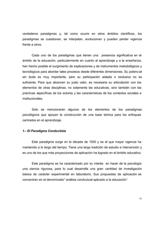 verdaderos paradigmas y, tal como ocurre en otros ámbitos científicos, los
paradigmas se cuestionan, se interpelan, evolucionan y pueden perder vigencia
frente a otros.


       Cada uno de los paradigmas que tienen una         presencia significativa en el
ámbito de la educación, particularmente en cuanto al aprendizaje y a la enseñanza,
han hecho posible el surgimiento de explicaciones y de instrumentos metodológicos y
tecnológicos para abordar tales procesos desde diferentes dimensiones. Su potenc ial
sin duda es muy importante, pero su participación aislada o exclusiva no es
suficiente. Para que alcancen su justo valor, es necesaria su articulación con los
elementos de otras disciplinas, no solamente las educativas, sino también con las
prácticas específicas de los actores y las características de los contextos sociales e
institucionales.


       Solo se mencionarán algunos de los elementos de los paradigmas
psicológicos que apoyan la construcción de una base teórica para los enfoques
centrados en el aprendizaje.


1.- El Paradigma Conductista


       Este paradigma surge en la década de 1930 y es el que mayor vigencia ha
mantenido a lo largo del tiempo. Tiene una larga tradición de estudio e intervención y
es uno de los que más proyecciones de aplicación ha logrado en el ámbito educativo.


       Este paradigma se ha caracterizado por su interés en hacer de la psicología
una ciencia rigurosa, para lo cual desarrolla una gran cantidad de investigación
básica de carácter experimental en laboratorio. Sus propuestas de aplicación se
concentran en el denominado” análisis conductual aplicado a la educación”.




                                                                                    11
 