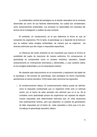 La problemática central del paradigma es el estudio descriptivo de la conducta
observable así como de sus factores determinantes, los cuales son considerados
como exclusivamente ambientales. Los procesos no observables son excluidos del
terreno de la investigación y análisis de esta corriente.


       El ambiente, en consecuencia, es el que determina la forma en que se
comportan los organismos. Por lo tanto, el aprendizaje va a depender de la forma en
que se realicen estos arreglos ambientales, de manera que se organicen            los
diversos estímulos que den origen a respuestas específicas.


       La influencia del medio ambiente es tan importante que reduce al mínimo la
posibilidad del sujeto de reaccionar de manera autónoma. En consecuencia, el
aprendizaje es comprendido como un proceso mecánico, asociativo, basado
exclusivamente en motivaciones extrínsecas y elementales, y cuyo sustento radica
en los arreglos ambientales y en la manipulación exterior.


       No obstante este reduccionismo en la comprensión y explicación del objeto de
la psicología y del proceso de aprendizaje, este paradigma ha hecho importantes
aportaciones al campo educativo. Entre éstas cabe mencionar las siguientes:


   o El condicionamiento clásico. El condicionamiento clásico puede ser definido
       como la respuesta condicionada que un organismo emite ante un estímulo
       neutro, por el hecho de estar asociado otro estímulo que no lo es. Se le
       considera como aprendizaje porque los organismos son capaces de adquirir
       nuevas respuestas ante determinados estímulos que, en otras situaciones
       eran prácticamente neutros, pero que adquieren un carácter de generadores
       de tales respuestas por el hecho de estar asociados a otros que si lo son.
       Constituye el aprendizaje asociativo clásico.




                                                                                   12
 