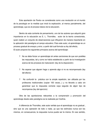 Esta aportación de Pavlov es considerada como una revolución en el mundo
de la psicología en la medida que inició la explicación, al menos parcialmente, del
aprendizaje, que es el proceso básico de la educación.


      Dentro de esta corriente de pensamiento, uno de los autores que adquirió gran
importancia en la educación es E. L. Thorndike, autor de la teoría conexionista,
quien realizó un conjunto de observaciones que influyeron de manera importante en
la aplicación del paradigma al campo educativo. Para este autor, el aprendizaje es un
proceso gradual de ensayo y error, a partir del cual formula su ley del efecto,
El autor propone los siguientes principios acerca del aprendizaje:


       ?   No se debe forzar un aprendizaje sin antes cerciorarse de que son posibles
           las respuestas, tal y como se había establecido a partir de la investigación
           acerca de los procesos de maduración (ley de la disposición)


       ?   No esperar que alguien haga o aprenda algo si no es recompensado (ley
           del efecto)


       ?    No confundir la práctica con la simple repetición, tan utilizada por los
           profesores tradicionales (copiar 100 veces...) y no llevarla a cabo sin
           garantizar que la respuesta correcta vaya seguida de algún tipo de
           recompensa (ley del ejercicio)


      Otra de las aportaciones relevantes a la comprensión y promoción del
aprendizaje desde este paradigma es la realizada por Guthrie.


      A diferencia de Thorndike, este autor señala que el aprendizaje no es gradual ,
sino que es una operación de todo o nada, ya que los estímulos nunca son los
mismos, en consecuencia, la respuesta nunca puede ser la misma. En ese sentido,



                                                                                     13
 