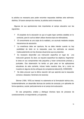 la práctica es necesaria para poder encontrar respuestas distintas ante estímulos
distintos. Si fueran siempre los mismos, la práctica sería inneces aria.


   Algunas de sus aportaciones más importantes al campo educativo son las
siguientes:


   ?    El propósito de la educación es que el sujeto logre cambios estables en la
       conducta, para lo cual se deben utilizar diversos tipos de reforzadores.
   ?    El conocimiento es una copia de la realidad y se acumula mediante simples
       mecanismos de asociación.
   ?    La enseñanza debe ser oportuna. No se debe intentar cuando no hay
       posibilidad de éxito en la respuesta, pues los estímulos se asocian
       inadecuadamente con las diversas situaciones que se presentan.
   ?    Es necesario desarrollar una instrucción específica en lugar de            una
       instrucción general. Es decir, se requiere especificar los objetivos, fragmentar
       la tarea en sus componentes más pequeños y hacer correcciones precisas y
       puntuales . Esa observación ha tenido un gran peso en las aplicaciones
       educativas de esta corriente, incluso hasta nuestros días, tal y como se
       muestra en algunos de los enfoques de competencia laboral (Ej. CONOCER)
   ?    Se debe procurar que la última reacción del que aprende sea la respuesta
       correcta o deseada ( fenómeno de recencia)


       Skinner (1954, 1970) se interesó no solamente en la formulación teórica sino,
fundamentalmente, en desarrollar técnicas de cambio de conducta y en aplicarlas de
forma operativa y social, particularmente en el campo de la educación.


       En esa perspectiva, analiza y distingue diversos tipos de procesos de
condicionamiento: el respondiente y el operante.




                                                                                     14
 