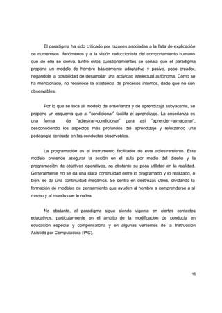 El paradigma ha sido criticado por razones asociadas a la falta de explicación
de numerosos fenómenos y a la visión reduccionista del comportamiento humano
que de ello se deriva. Entre otros cuestionamientos se señala que el paradigma
propone un modelo de hombre básicamente adaptativo y pasivo, poco creador,
negándole la posibilidad de desarrollar una actividad intelectual autónoma. Como se
ha mencionado, no reconoce la existencia de procesos internos, dado que no son
observables.


      Por lo que se toca al modelo de enseñanza y de aprendizaje subyacente, se
propone un esquema que al “condicionar” facilita el aprendizaje. La enseñanza es
una   forma      de   “adiestrar–condicionar”   para   así   “aprender –almacenar”,
desconociendo los aspectos más profundos del aprendizaje y reforzando una
pedagogía centrada en las conductas observables.


      La programación es el instrumento facilitador de este adiestramiento. Este
modelo pretende asegurar la acción en el aula por medio del diseño y la
programación de objetivos operativos, no obstante su poca utilidad en la realidad.
Generalmente no se da una clara continuidad entre lo programado y lo realizado, o
bien, se da una continuidad mecánica. Se centra en destrezas útiles, olvidando la
formación de modelos de pensamiento que ayuden al hombre a comprenderse a sí
mismo y al mundo que le rodea.


      No obstante, el paradigma sigue siendo vigente en ciertos contextos
educativos, particularmente en el ámbito de la modificación de conducta en
educación especial y compensatoria y en algunas vertientes de la Instrucción
Asistida por Computadora (IAC).




                                                                                  18
 