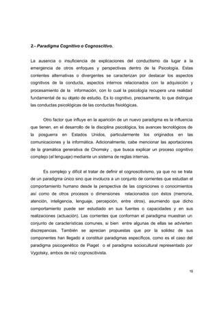 2.- Paradigma Cognitivo o Cognoscitivo.


La ausencia o insuficiencia de explicaciones del conductismo da lugar a la
emergencia de otros enfoques y perspectivas dentro de la Psicología. Estas
corrientes alternativas o divergentes se caracterizan por destacar los aspectos
cognitivos de la conducta, aspectos internos relacionados con la adquisición y
procesamiento de la información, con lo cual la psicología recupera una realidad
fundamental de su objeto de estudio. Es lo cognitivo, precisamente, lo que distingue
las conductas psicológicas de las conductas fisiológicas.


       Otro factor que influye en la aparición de un nuevo paradigma es la influencia
que tienen, en el desarrollo de la disciplina psicológica, los avances tecnológicos de
la   posguerra   en   Estados    Unidos,   particularmente   los   originados   en   las
comunicaciones y la informática. Adicionalmente, cabe mencionar las aportaciones
de la gramática generativa de Chomsky , que busca explicar un proceso cognitivo
complejo (el lenguaje) mediante un sistema de reglas internas.


       Es complejo y difícil el tratar de definir el cognoscitivismo, ya que no se trata
de un paradigma único sino que involucra a un conjunto de corrientes que estudian el
comportamiento humano desde la perspectiva de las cogniciones o conocimientos
así como de otros procesos o dimensiones           relacionados con éstos (memoria,
atención, inteligencia, lenguaje, percepción, entre otros), asumiendo que dicho
comportamiento puede ser estudiado en sus fuentes o capacidades y en sus
realizaciones (actuación). Las corrientes que conforman el paradigma muestran un
conjunto de características comunes, si bien entre algunas de ellas se advierten
discrepancias. También se aprecian propuestas que por la solidez de sus
componentes han llegado a constituir paradigmas específicos, como es el caso del
paradigma psicogenético de Piaget o el paradigma sociocultural representado por
Vygotsky, ambos de raíz cognoscitivista.



                                                                                      19
 