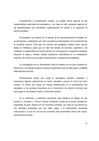 Considerando el señalamiento anterior, es posible indicar algunas de las
características esenciales del paradigma y, con base en ello, presentar algunas de
las especificidades que manifiestan, especialmente en cuanto a su aplicación al
campo educativo.


      El paradigma se interesa en el estudio d las representaciones mentales, en
                                              e
su descripción y explicación, así como el papel que desempeñan en la producción de
la conducta humana. Para ello, los teóricos del paradigma utilizan como recurso
básico la inferencia, dado que se trata del estudio de procesos cognitivos y de
entidades no observables de manera directa. En consecuencia, consideran necesario
observar al sujeto y realizar análisis deductivos sistemáticos en la investigación
empírica, de manera que se logren descripciones y explicaciones detalladas.


      La investigación se ha diversificado hacia el análisis de una gran cantidad de
fenómenos y ha logrado producir evidencia significativa que ha dado lugar a múltiples
elaboraciones teóricas.


      Prácticamente desde que surge el paradigma cognitivo empiezan                a
proponerse algunas aplicaciones al campo educativo, aunque al inicio con poco
impacto. Un factor que influye de manera determinante en el acercamiento del
paradigma a los procesos educativos es el movimiento de reforma curricular que
tiene lugar en los Estados Unidos , en los años sesenta.


      En lo referente a cuestiones educativas cabe destacar el trabajo de dos
autores: D. Ausubel y J. Bruner. Ambos constituyen el pilar de una gran cantidad de
propuestas de gran vigencia en los momentos actuales; con base en sus teorías se
han diseñado propuestas que han dado origen a la denominada “psicología
Instruccional”, la cual es una de las corrientes más importantes dentro del campo
psicoeducativo actual.



                                                                                   20
 