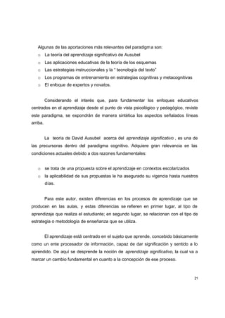 Algunas de las aportaciones más relevantes del paradigm a son:
   o La teoría del aprendizaje significativo de Ausubel
   o Las aplicaciones educativas de la teoría de los esquemas
   o Las estrategias instruccionales y la “ tecnología del texto”
   o Los programas de entrenamiento en estrategias cognitivas y metacognitivas
   o El enfoque de expertos y novatos.


          Considerando el interés que, para fundamentar los enfoques educativos
centrados en el aprendizaje desde el punto de vista psicológico y pedagógico, reviste
este paradigma, se expondrán de manera sintética los aspectos señalados líneas
arriba.


          La teoría de David Ausubel acerca del aprendizaje significativo , es una de
las precursoras dentro del paradigma cognitivo. Adquiere gran relevancia en las
condiciones actuales debido a dos razones fundamentales:


   o se trata de una propuesta sobre el aprendizaje en contextos escolarizados
   o la aplicabilidad de sus propuestas le ha asegurado su vigencia hasta nuestros
          días.


          Para este autor, existen diferencias en los procesos de aprendizaje que se
producen en las aulas, y estas diferencias se refieren en primer lugar, al tipo de
aprendizaje que realiza el estudiante; en segundo lugar, se relacionan con el tipo de
estrategia o metodología de enseñanza que se utiliza.


          El aprendizaje está centrado en el sujeto que aprende, concebido básicamente
como un ente procesador de información, capaz de dar significación y sentido a lo
aprendido. De aquí se desprende la noción de aprendizaje significativo, la cual va a
marcar un cambio fundamental en cuanto a la concepción de ese proceso.



                                                                                    21
 
