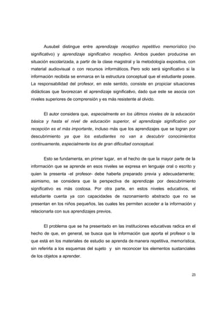 Ausubel distingue entre aprendizaje receptivo repetitivo memorístico (no
significativo) y aprendizaje significativo receptivo. Ambos pueden producirse en
situación escolarizada, a partir de la clase magistral y la metodología expositiva, con
material audiovisual o con recursos informáticos. Pero solo será significativo si la
información recibida se enmarca en la estructura conceptual que el estudiante posee.
La responsabilidad del profesor, en este sentido, consiste en propiciar situaciones
didácticas que favorezcan el aprendizaje significativo, dado que este se asocia con
niveles superiores de comprensión y es más resistente al olvido.


      El autor considera que, especialmente en los últimos niveles de la educación
básica y hasta el nivel de educación superior, el aprendizaje significativo por
recepción es el más importante, incluso más que los aprendizajes que se logran por
descubrimiento ya que los estudiantes no van a descubrir conocimientos
continuamente, especialmente los de gran dificultad conceptual.


      Esto se fundamenta, en primer lugar, en el hecho de que la mayor parte de la
información que se aprende en esos niveles se expresa en lenguaje oral o escrito y
quien la presenta -el profesor- debe haberla preparado previa y adecuadamente;
asimismo, se considera que la perspectiva de aprendizaje por descubrimiento
significativo es más costosa. Por otra parte, en estos niveles educativos, el
estudiante cuenta ya con capacidades de razonamiento abstracto que no se
presentan en los niños pequeños, las cuales les permiten acceder a la información y
relacionarla con sus aprendizajes previos.


      El problema que se ha presentado en las instituciones educativas radica en el
hecho de que, en general, se busca que la información que aporta el profesor o la
que está en los materiales de estudio se aprenda de manera repetitiva, memorística,
sin referirla a los esquemas del sujeto y sin reconocer los elementos sustanciales
de los objetos a aprender.



                                                                                     23
 