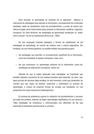 Para Ausubel, el aprendizaje es producto de la aplicación            reflexiva e
intencional de estrategias para abordar la información, concretamente los contenidos
escolares; estas se caracterizan como los procedimientos o cursos de acción que
utiliza el sujeto como instrumentos para procesar la información (codificar, organizar,
recuperar). En otros términos, las estrategias de aprendizaje constituyen un “saber
cómo conocer”, de ahí su importancia (Paris et al., 1983).


      Se han propuesto diversas tipologías y formas de clasificación de las
estrategias de aprendizaje, en función de criterios más o menos específicos. Sin
embargo, de una manera genérica, es posible señalar dos grandes grupos:


   o las estrategias que permiten un procesamiento superficial de la información,
      como las orientadas al repaso( subrayado, notas, etc,).


   o las que promueven un aprendizaje profundo de la información, como las
      estrategias de elaboración conceptual, verbal, etc.


      Además de que el sujeto desarrolle esas estrategias, es importante que
también adquiera conciencia de sus propios procesos para aprender, es decir, que
sepa qué tipo de recursos debe emplear, en qué momento y ante que contenidos, de
manera que sea capaz de planear, supervisar y autoevaluar su proceso de
aprendizaje, e incluso de proponer formas de corregir sus resultados, en una
perspectiva de mayor autonomía (metacognición).


      El proceso de enseñanza supone la utilización de procedimientos o recursos
por parte del profesor, tratando de lograr aprendizajes significativos en sus alumnos.
Tales estrategias de enseñanza o instruccionales son diferentes de las que
desarrolla el estudiante para favorecer su proceso.




                                                                                     24
 