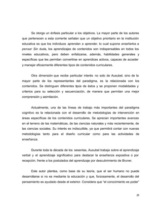 Se otorga un énfasis particular a los objetivos. La mayor parte de los autores
que pertenecen a esta corriente señalan que un objetivo prioritario en la institución
educativa es que los individuos aprendan a aprender, lo cual supone enseñarlos a
pensar .Sin duda, los aprendizajes de contenidos son indispensables en todos los
niveles educativos, pero deben enfatizarse, además, habilidades generales y
específicas que les permitan convertirse en aprendices activos, capaces de acceder
y manejar eficazmente diferentes tipos de contenidos curriculares.


      Otra dimensión que recibe particular interés no solo de Ausubel, sino de la
mayor parte de los representantes del paradigma, es la relacionada con los
contenidos. Se distinguen diferentes tipos de éstos y se proponen modalidades y
criterios para su selección y secuenciación, de manera que permitan una mejor
comprensión y asimilación.


      Actualmente, una de las líneas de trabajo más importantes del paradigma
cognitivo es la relacionada con el desarrollo de metodologías de intervención en
áreas específicas de los contenidos curriculares. Se aprecian importantes avances
en el terreno de las matemáticas, de las ciencias naturales y más recientemente, de
las ciencias sociales. Su interés es indiscutible, ya que permitirá contar con nuevas
metodologías tanto para el diseño curricular como para las actividades de
enseñanza.


      Durante toda la década de los sesentas, Ausubel trabaja sobre el aprendizaje
verbal y el aprendizaje significativo para destacar la enseñanza expositiva o por
recepción, frente a los postulados del aprendizaje por descubrimiento de Bruner.


      Este autor plantea, como base de su teoría, que el ser humano no puede
desarrollarse si no es mediante la educación y que, forzosamente, el desarrollo del
pensamiento es ayudado desde el exterior. Considera que “el conocimiento es poder”



                                                                                   25
 