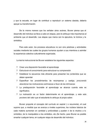 y que la escuela, en lugar de contribuir a reproducir un sistema clasista, debería
apoyar su transformación.


       De la misma manera que los señalan otros autores, Bruner piensa que el
desarrollo del individuo se lleva a cabo en etapas, pero le atribuye más importancia al
ambiente que al desarrollo. Las etapas que marca son la ejecutora, la Icónica y la
simbólica.


       Para este autor, los procesos educativos no son sino prácticas y actividades
sociales mediante las cuales los grupos humanos ayudan a sus miembros a asimilar
la experiencia colectiva culturalmente organizada.


   La teoría instruccional de Bruner establece los siguientes aspectos:


   ?   Crear una disposición favorable al aprendizaje
   ?   Estructurar el conocimiento para estructurar su comprensión
   ?   Establecer la secuencia más eficiente para presentar los contenidos que se
       deben aprender
   ?   Especificar los procedimientos de recompensa y castigo, procurando
       abandonar las motivaciones extrínsecas a favor de las intrínsecas
   ?   La predisposición favorable al aprendizaje se alcanza cuando este es
       significativo.
   ?   La motivación es un factor determinante en el aprendizaje, y esta solo
       proviene del valor que el estudiante le atribuye al propio saber.


       Bruner proponle el concepto del currículo en espiral ( o recurrente), el cual
supone que, a medida que se avanza a niveles superiores, los núcleos básicos de
cada materia aumentan en cantidad y profundidad y pueden ir de lo intuitivo a lo
simbólico, de lo manipulativo a los simbólico, etc..De hecho, para Bruner es posible
enseñar cualquier tema, en cualquier etapa de desarrollo del individuo.

                                                                                    26
 