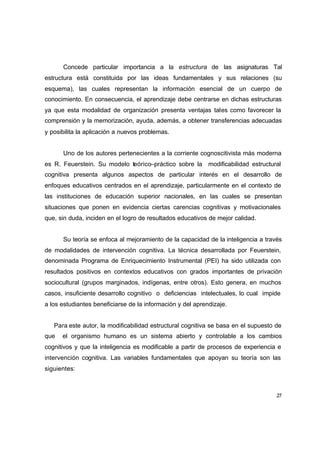 Concede particular importancia a la estructura de las asignaturas Tal
estructura está constituida por las ideas fundamentales y sus relaciones (su
esquema), las cuales representan la información esencial de un cuerpo de
conocimiento. En consecuencia, el aprendizaje debe centrarse en dichas estructuras
ya que esta modalidad de organización presenta ventajas tales como favorecer la
comprensión y la memorización, ayuda, además, a obtener transferencias adecuadas
y posibilita la aplicación a nuevos problemas.


      Uno de los autores pertenecientes a la corriente cognoscitivista más moderna
es R. Feuerstein. Su modelo teórico–práctico sobre la modificabilidad estructural
cognitiva presenta algunos aspectos de particular interés en el desarrollo de
enfoques educativos centrados en el aprendizaje, particularmente en el contexto de
las instituciones de educación superior nacionales, en las cuales se presentan
situaciones que ponen en evidencia ciertas carencias cognitivas y motivacionales
que, sin duda, inciden en el logro de resultados educativos de mejor calidad.


      Su teoría se enfoca al mejoramiento de la capacidad de la inteligencia a través
de modalidades de intervención cognitiva. La técnica desarrollada por Feuerstein,
denominada Programa de Enriquecimiento Instrumental (PEI) ha sido utilizada con
resultados positivos en contextos educativos con grados importantes de privación
sociocultural (grupos marginados, indígenas, entre otros). Esto genera, en muchos
casos, insuficiente desarrollo cognitivo o deficiencias intelectuales, lo cual impide
a los estudiantes beneficiarse de la información y del aprendizaje.


   Para este autor, la modificabilidad estructural cognitiva se basa en el supuesto de
que   el organismo humano es un sistema abierto y controlable a los cambios
cognitivos y que la inteligencia es modificable a partir de procesos de experiencia e
intervención cognitiva. Las variables fundamentales que apoyan su teoría son las
siguientes:



                                                                                    27
 