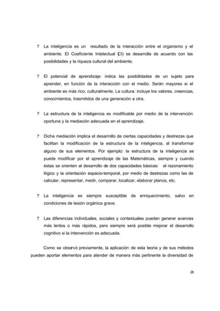?   La inteligencia es un    resultado de la interacción entre el organismo y el
       ambiente. El Coeficiente Intelectual ( I) se desarrolla de acuerdo con las
                                            C
       posibilidades y la riqueza cultural del ambiente.


   ?   El potencial de aprendizaje: indica las posibilidades de un sujeto para
       aprender, en función de la interacción con el medio. Serán mayores si el
       ambiente es más rico, culturalmente. La cultura: incluye los valores, creencias,
       conocimientos, trasmitidos de una generación a otra.


   ?   La estructura de la inteligencia es modificable por medio de la intervención
       oportuna y la mediación adecuada en el aprendizaje.


   ?   Dicha mediación implica el desarrollo de ciertas capacidades y destrezas que
       facilitan la modificación de la estructura de la inteligencia, al transformar
       alguno de sus elementos. Por ejemplo: la estructura de la inteligencia se
       puede modificar por el aprendizaje de las Matemáticas, siempre y cuando
       éstas se orienten al desarrollo de dos capacidades básicas:      el razonamiento
       lógico y la orientación espacio-temporal, por medio de destrezas como las de
       calcular, representar, medir, comparar, localizar, elaborar planos, etc.


   ?   La inteligencia es siempre susceptible de enriquecimiento, salvo en
       condiciones de lesión orgánica grave.


   ?   Las diferencias individuales, sociales y contextuales pueden generar avances
       más lentos o más rápidos, pero siempre será posible mejorar el desarrollo
       cognitivo si la intervención es adecuada.


       Como se observó previamente, la aplicación de esta teoría y de sus métodos
pueden aportar elementos para atender de manera más pertinente la diversidad de


                                                                                     28
 