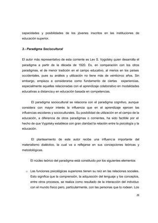capacidades y posibilidades de los jóvenes inscritos en las instituciones de
educación superior.


3.- Paradigma Sociocultural


El autor más representativo de esta corriente es Lev S. Vygotsky quien desarrolla el
paradigma a partir de la década de 1920. Es, en comparación con los otros
paradigmas, el de menor tradición en el campo educativo, al menos en los países
occidentales, pues su análisis y utilización no tiene más de veinticinco años. Sin
embargo, empieza a considerarse como fundamento de ciertas                experiencias,
especialmente aquellas relacionadas con el aprendizaje colaborativo en modalidades
educativas a distancia y en educación basada en competencias.


      El paradigma sociocultural se relaciona con el paradigma cognitivo, aunque
considera con mayor interés la influencia que en el aprendizaje ejercen las
influencias escolares y socioculturales. Su posibilidad de utilización en el campo de la
educación, a diferencia de otros paradigmas o corrientes, ha sido factible por el
hecho de que Vygotsky establece con gran claridad la relación entre la psicología y la
educación.


      El planteamiento de este autor recibe una influenc ia importante del
materialismo dialéctico, la cual va a reflejarse en sus concepciones teóricas y
metodológicas.


      El núcleo teórico del paradigma está constituido por los siguientes elementos


  o Las funciones psicológicas superiores tienen su raíz en las relaciones sociales.
      Esto significa que la comprensión, la adquisición del lenguaje y los conceptos,
      entre otros procesos, se realiza como resultado de la interacción del individuo
      con el mundo físico pero, particularmente, con las personas que lo rodean. Los

                                                                                      29
 