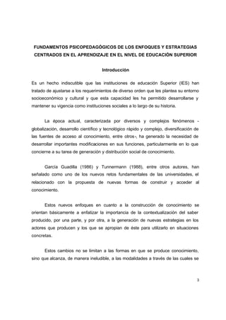 FUNDAMENTOS PSICOPEDAGÓGICOS DE LOS ENFOQUES Y ESTRATEGIAS
 CENTRADOS EN EL APRENDIZAJE EN EL NIVEL DE EDUCACIÓN SUPERIOR


                                     Introducción

Es un hecho indiscutible que las instituciones de educación Superior (IES) han
tratado de ajustarse a los requerimientos de diverso orden que les plantea su entorno
socioeconómico y cultural y que esta capacidad les ha permitido desarrollarse y
mantener su vigencia como instituciones sociales a lo largo de su historia.


      La época actual, caracterizada por diversos y complejos fenómenos -
globalización, desarrollo científico y tecnológico rápido y complejo, diversificación de
las fuentes de acceso al conocimiento, entre otros -, ha generado la necesidad de
desarrollar importantes modificaciones en sus funciones, particularmente en lo que
concierne a su tarea de generación y distribución social de conocimiento.


      García Guadilla (1986) y Tunnermann (1988), entre otros autores, han
señalado como uno de los nuevos retos fundamentales de las universidades, el
relacionado con la propuesta de nuevas formas de construir y acceder al
conocimiento.


      Estos nuevos enfoques en cuanto a la construcción de conocimiento se
orientan básicamente a enfatizar la importancia de la contextualización del saber
producido, por una parte, y por otra, a la generación de nuevas estrategias en los
actores que producen y los que se apropian de éste para utilizarlo en situaciones
concretas.


      Estos cambios no se limitan a las formas en que se produce conocimiento,
sino que alcanza, de manera ineludible, a las modalidades a través de las cuales se



                                                                                       3
 