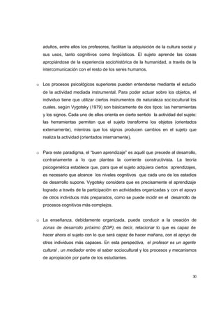 adultos, entre ellos los profesores, facilitan la adquisición de la cultura social y
   sus usos, tanto cognitivos como lingüísticos. El sujeto aprende las cosas
   apropiándose de la experiencia sociohistórica de la humanidad, a través de la
   intercomunicación con el resto de los seres humanos.


o Los procesos psicológicos superiores pueden entenderse mediante el estudio
   de la actividad mediada instrumental. Para poder actuar sobre los objetos, el
   individuo tiene que utilizar ciertos instrumentos de naturaleza soc iocultural los
   cuales, según Vygotsky (1979) son básicamente de dos tipos: las herramientas
   y los signos. Cada uno de ellos orienta en cierto sentido la actividad del sujeto:
   las herramientas permiten que el sujeto transforme los objetos (orientados
   externamente), mientras que los signos producen cambios en el sujeto que
   realiza la actividad (orientados internamente).


o Para este paradigma, el “buen aprendizaje” es aquél que precede al desarrollo,
   contrariamente a lo que plantea la corriente constructivista. La teoría
   psicogenética establece que, para que el sujeto adquiera ciertos aprendizajes,
   es necesario que alcance los niveles cognitivos que cada uno de los estadios
   de desarrollo supone. Vygotsky considera que es precisamente el aprendizaje
   logrado a través de la participación en actividades organizadas y con el apoyo
   de otros individuos más preparados, como se puede incidir en el desarrollo de
   procesos cognitivos más complejos.


o La enseñanza, debidamente organizada, puede conducir a la creación de
   zonas de desarrollo próximo (ZDP), es decir, relacionar lo que es capaz de
   hacer ahora el sujeto con lo que será capaz de hacer mañana, con el apoyo de
   otros individuos más capaces. En esta perspectiva, el profesor es un agente
   cultural , un mediador entre el saber sociocultural y los procesos y mecanismos
   de apropiación por parte de los estudiantes.



                                                                                     30
 