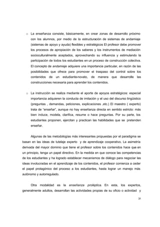 o La enseñanza consiste, básicamente, en crear zonas de desarrollo próximo
      con los alumnos, por medio de la estructuración de sistemas de andamiaje
      (sistemas de apoyo y ayuda) flexibles y estratégicos El profesor debe promover
      los procesos de apropiación de los saberes y los instrumentos de mediación
      socioculturalmente aceptados, aprovechando su influencia y estimulando la
      participación de todos los estudiantes en un proceso de construcción colectiva.
      El concepto de andamiaje adquiere una importancia particular, en razón de las
      posibilidades que ofrece para promover el traspaso del control sobre los
      contenidos   de   un   estudiante-novato,   de   manera   que    desarrolle   las
      construcciones necesaria para aprender los contenidos.


  o La instrucción se realiza mediante el aporte de apoyos estratégicos: especial
      importancia adquieren la conducta de imitación y el uso del discurso lingüistico
      (preguntas , demandas, peticiones, explicaciones ,etc.) El maestro ( experto)
      trata de “enseñar”, aunque no hay enseñanza directa en sentido estricto: más
      bien induce, modela, clarifica, resume o hace preguntas. Por su parte, los
      estudiantes proponen, ejercitan y practican las habilidades que se pretenden
      enseñar.


      Algunas de las metodologías más interesantes propuestas por el paradigma se
basan en las ideas de tutelaje experto y de aprendizaje cooperativo. La asimetría
derivada del mayor dominio que tiene el profesor sobre los contenidos hace que en
un principio, tenga un papel directivo. En la medida en que conoce las competencias
de los estudiantes y ha logrado establecer mecanismos de diálogo para negociar las
ideas involucradas en el aprendizaje de los contenidos, el profesor comienza a ceder
el papel protagónico del proceso a los estudiantes, hasta lograr un manejo más
autónomo y autorregulado.


      Otra modalidad es la       enseñanza     proléptica. En esta, los expertos,
generalmente adultos, desarrollan las actividades propias de su oficio o actividad y

                                                                                     31
 