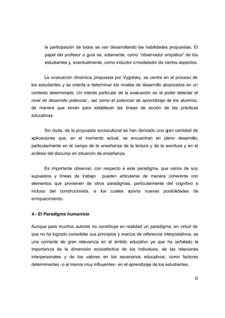 la participación de todos se van desarrollando las habilidades propuestas. El
      papel del profesor o guía es, solamente, como “observador empático” de los
      estudiantes y, eventualmente, como inductor o modelador de ciertos aspectos.


      La evaluación dinámica, propuesta por Vygotsky, se centra en el proceso de
los estudiantes y se orienta a determinar los niveles de desarrollo alcanzados en un
contexto determinado. Un interés particular de la evaluación es el poder detectar el
nivel de desarrollo potencial , así como el potencial de aprendizaje de los alumnos,
de manera que sirvan para establecer las líneas de acción de las prácticas
educativas.


      Sin duda, de la propuesta sociocultural se han derivado una gran cantidad de
aplicaciones que, en el momento actual, se encuentran en pleno desarrollo,
particularmente en el campo de la enseñanza de la lectura y de la escritura y en el
análisis del discurso en situación de enseñanza.


      Es importante observar, con respecto a este paradigma, que varios de sus
supuestos y líneas de trabajo       pueden articularse de manera coherente con
elementos que provienen de otros paradigmas, particularmente del cognitivo e
incluso del constructivista, a los cuales aporta nuevas posibilidades               de
enriquecimiento.


4.- El Paradigma humanista

Aunque para muchos autores no constituye en realidad un paradigma, en virtud de
que no ha logrado consolidar sus principios y marcos de referencia interpretativos, es
una corriente de gran relevancia en el ámbito educativo ya que ha señalado la
importancia de la dimensión socioafectiva de los individuos, de las relaciones
interpersonales y de los valores en los escenarios educativos, como factores
determinantes -o al menos muy influyentes - en el aprendizaje de los estudiantes.


                                                                                    33
 