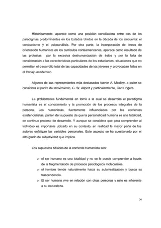 Históricamente, aparece como una posición conciliadora entre dos de los
paradigmas predominantes en los Estados Unidos en la década de los cincuenta: el
conductismo y el psicoanálisis. Por otra parte, la incorporación de líneas de
orientación humanista en los curriculos norteamericanos, aparece como resultado de
las protestas     por la excesiva deshumanización de éstos y por la falta de
consideración a las características particulares de los estudiantes, situaciones que no
permitían el desarrollo total de las capacidades de los jóvenes y provocaban fallas en
el trabajo académico.


      Algunos de sus representantes más destacados fueron A. Maslow, a quien se
considera el padre del movimiento, G. W. Allport y particularmente, Carl Rogers.


      La problemática fundamental en torno a la cual se desarrolla el paradigma
humanista es el conocimiento y la promoción de los procesos integrales de la
persona.    Los   humanistas,    fuertemente    influenciados    por   las   corrientes
existencialistas, parten del supuesto de que la personalidad humana es una totalidad,
en continuo proceso de desarrollo. Y aunque se considera que para comprender al
individuo es importante ubicarlo en su contexto, en realidad la mayor parte de los
autores enfatizan las variables personales. Este aspecto se ha cuestionado por el
alto grado de subjetividad que implica.


      Los supuestos básicos de la corriente humanista son:


           ? el ser humano es una totalidad y no se le puede comprender a través
              de la fragmentación de procesos psicológicos moleculares.
           ? el hombre tiende naturalmente hacia su autorrealización y busca su
              trascendencia.
           ? El ser humano vive en relación con otras personas y esto es inherente
              a su naturaleza.



                                                                                     34
 