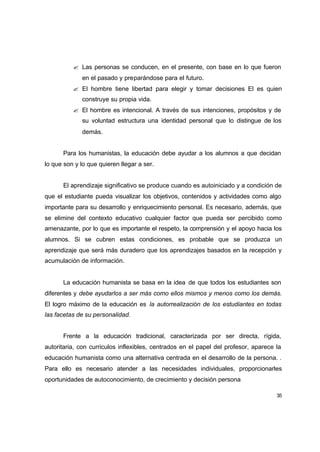 ? Las personas se conducen, en el presente, con base en lo que fueron
              en el pasado y preparándose para el futuro.
          ? El hombre tiene libertad para elegir y tomar decisiones El es quien
              construye su propia vida.
          ? El hombre es intencional. A través de sus intenciones, propósitos y de
              su voluntad estructura una identidad personal que lo distingue de los
              demás.


      Para los humanistas, la educación debe ayudar a los alumnos a que decidan
lo que son y lo que quieren llegar a ser.


      El aprendizaje significativo se produce cuando es autoiniciado y a condición de
que el estudiante pueda visualizar los objetivos, contenidos y actividades como algo
importante para su desarrollo y enriquecimiento personal. Es necesario, además, que
se elimine del contexto educativo cualquier factor que pueda ser percibido como
amenazante, por lo que es importante el respeto, la comprensión y el apoyo hacia los
alumnos. Si se cubren estas condiciones, es probable que se produzca un
aprendizaje que será más duradero que los aprendizajes basados en la recepción y
acumulación de información.


      La educación humanista se basa en la idea de que todos los estudiantes son
diferentes y debe ayudarlos a ser más como ellos mismos y menos como los demás.
El logro máximo de la educación es la autorrealización de los estudiantes en todas
las facetas de su personalidad.


      Frente a la educación tradicional, caracterizada por ser directa, rígida,
autoritaria, con curriculos inflexibles, centrados en el papel del profesor, aparece la
educación humanista como una alternativa centrada en el desarrollo de la persona. .
Para ello es necesario atender a las necesidades individuales, proporcionarles
oportunidades de autoconocimiento, de crecimiento y decisión persona

                                                                                     35
 