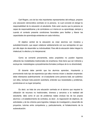 Carl Rogers, uno de los más importantes representantes del enfoque, propone
una educación democrática centrada en la persona, la cual consiste en otorgar la
responsabilidad de la educación al estudiante. Este autor asume que la persona es
capaz de responsabilizarse y de controlarse a sí misma en su aprendizaje, siempre y
cuando el contexto presente condiciones favorables para facilitar y liberar las
capacidades de aprendizaje existentes en cada individuo.


       El objetivo central de la educación es crear alumnos con iniciativa y
autodeterminación, que sepan colaborar solidariamente con sus semejantes sin que
por ello dejen de desarrollar su individualidad. Para ello la educación debe integrar lo
intelectual, lo afectivo y lo interpersonal.


       Como se comentó previamente, estos propósitos no pueden lograrse
utilizando las modalidades tradicionales de enseñanza. Esta tiene que ser indirecta y
excluye las metodologías o procedimientos formales ( enfoque de la no directividad).


       El docente debe permitir que los alumnos aprendan, impulsando y
promoviendo todo tipo de experiencia que ellos mismos inicien o decidan emprender;
debe interesarse auténticamente en el estudiante como persona total, ser auténtico
con ellos, rechazar toda posición autoritaria, entender sus necesidades y problemas,
poniéndose en su lugar (empatía).


       Es decir, se trata de una educación centrada en el alumno que requiere la
utilización de recursos no tradicionales, diversos y cercanos a la realidad del
estudiante, tales como el uso de problemas reales (incluso los de los propios
alumnos ); el establecimiento de contratos, es decir , la negociación de objetivos, de
actividades y de los criterios para lograrlos; trabajos de investigación y desarrollo de
proyectos, tutorías entre compañeros y, particularmente, el fortalecimiento de la
autoevaluación.



                                                                                      36
 