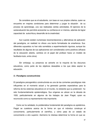 Se considera que es el estudiante, con base en sus propios criterios, quien se
encuentra en mejores condiciones para determinar y juzgar la situación         de su
proceso de aprendizaje, una vez realizadas ciertas actividades. El ejercicio de la
autoevaluación les permitirá acrecentar su confianza en sí mismos, además de lograr
capacidad de autocrítica y desarrollo de la creatividad.


       Aun cuando existen numerosas recomendaciones y alternativas de aplicación
del paradigma, en realidad no ofrece una teoría formalizada de enseñanza. Sus
diferentes supuestos no han sido sometidos a experimentación rigurosa, aunque los
resultados de algunas de sus aplicaciones son considerados como positivos (eficacia
de la educación abierta, cambios en el papel del profesor hacia un modelo de
facilitador-tutor, entre otros)


       Sin embargo, su presencia se advierte en la mayoría de los discursos
educativos, como parte de los objetivos deseables a los que debe aspirar la
educación.


5.- Paradigma constructivista


El paradigma psicogenético constructivista es una de las corrientes psicológicas más
influyentes en el momento actual y ha generado grandes expectativas para la
reforma de los sistemas educativos en el mundo, no obstante que su pretensión ha
sido fundamentalmente epistemológica. Sus orígenes se ubican en la década de
1930, particularmente en algunos de los trabajos de Jean Piaget, quien es
reconocido como su representante más importante.


   Como se ha señalado, la problemática fundamental del paradigma es epistémica.
Piaget se cuestiona acerca de la forma en que el individuo construye el
conocimiento, particularmente el científico, y cómo pasa de un estado de
conocimiento a otro superior. Asimismo le interesa determinar la forma en que se

                                                                                   37
 