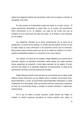 originan las categorías básicas del pensamiento, tales como el espacio, el tiempo, la
causalidad, entre otras.


      En este proceso es fundamental el papel del sujeto: es él quien conoce. El
sujeto cognoscente desempeña un papel activo en el proceso del conocimiento.
Dicho conocimiento no es, en absoluto, una copia de del mundo sino que es
resultado de una construcción por parte del sujeto, en la medida en que interactúa
con los objetos.


      Las categorías centrales de la teoría constructivista son la teoría de la
equilibración y la teoría de los estadios. La primera permite explicar la forma en que
el sujeto integra la nueva información a los esquemas previos que ha construido.
Este proceso supone diversos pasos que van de un estado de equilibrio a su crisis o
estado de desequilibrio posterior y su transición a otro, que lo abarca.


      Con relación a la teoría de los estadios, Piaget establece que durante todo el
desarrollo cognitivo se identifican claramente ciertas etapas, las cuales expresan
formas específicas de actuación y cierta lógica particular de los sujetos. El autor
reconoce tres etapas en el desarrollo intelectual: la sensoriomotriz, la etapa de las
operaciones concretas y la de las operaciones formales.


      Piaget distingue también entre tres tipos de conocimiento que el sujeto puede
elaborar cuando interacciona con los objetos físicos y sociales: conocimiento físico,
lógico-matemático y social, el conocimiento lógico-matemático desempeña un papel
fundamental en el aprendizaje, dado que permite conformar estructuras y esquemas;
sin éste, los conocimientos físicos y sociales no pueden asimilarse ni organizarse
cognitivamente.


      Por lo que se refiere al campo educativo, puede decirse que Piaget, en
realidad, no abordó cuestiones educativas de manera explicita, pero realizó un

                                                                                    38
 