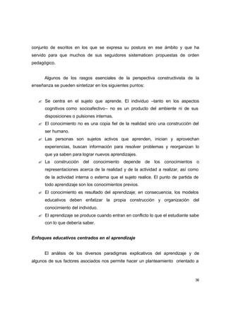 conjunto de escritos en los que se expresa su postura en ese ámbito y que ha
servido para que muchos de sus seguidores sistematicen propuestas de orden
pedagógico.


      Algunos de los rasgos esenciales de la perspectiva constructivista de la
enseñanza se pueden sintetizar en los siguientes puntos:


   ? Se centra en el sujeto que aprende. El individuo –tanto en los aspectos
      cognitivos como socioafectivo– no es un producto del ambiente ni de sus
      disposiciones o pulsiones internas.
   ? El conocimiento no es una copia fiel de la realidad sino una construcción del
      ser humano.
   ? Las personas son sujetos activos que aprenden, inician y aprovechan
      experiencias, buscan información para resolver problemas y reorganizan lo
      que ya saben para lograr nuevos aprendizajes.
   ? La    construcción   del   conocimiento   depende     de   los   conocimientos   o
      representaciones acerca de la realidad y de la actividad a realizar, así como
      de la actividad interna o externa que el sujeto realice. El punto de partida de
      todo aprendizaje son los conocimientos previos.
   ? El conocimiento es resultado del aprendizaje; en consecuencia, los modelos
      educativos deben enfatizar la propia construcción y organización del
      conocimiento del individuo.
   ? El aprendizaje se produce cuando entran en conflicto lo que el estudiante sabe
      con lo que debería saber.


Enfoques educativos centrados en el aprendizaje


      El análisis de los diversos paradigmas explicativos del aprendizaje y de
algunos de sus factores asociados nos permite hacer un planteamiento orientado a



                                                                                      39
 