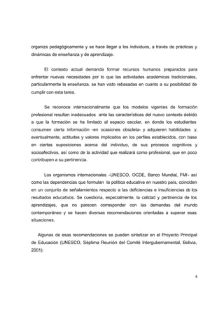organiza pedagógicamente y se hace llegar a los individuos, a través de prácticas y
dinámicas de enseñanza y de aprendizaje.


         El contexto actual demanda formar recursos humanos preparados para
enfrentar nuevas necesidades por lo que las actividades académicas tradicionales,
particularmente la enseñanza, se han visto rebasadas en cuanto a su posibilidad de
cumplir con esta tarea.


         Se reconoce internacionalmente que los modelos vigentes de formación
profesional resultan inadecuados ante las características del nuevo contexto debido
a que la formación se ha limitado al espacio escolar, en donde los estudiantes
consumen cierta información -en ocasiones obsoleta- y adquieren habilidades y,
eventualmente, actitudes y valores implicados en los perfiles establecidos, con base
en ciertas suposiciones acerca del individuo, de sus procesos cognitivos y
socioafectivos, así como de la actividad que realizará como profesional, que en poco
contribuyen a su pertinencia.


         Los organismos internacionales -UNESCO, OCDE, Banco Mundial, FMI - así
como las dependencias que formulan la política educativa en nuestro país, coinciden
en un conjunto de señalamientos respecto a las deficiencias e insuficiencias de los
resultados educativos. Se cuestiona, especialmente, la calidad y pertinencia de los
aprendizajes, que no parecen corresponder con las demandas del mundo
contemporáneo y se hacen diversas recomendaciones orientadas a superar esas
situaciones.


   Algunas de esas recomendaciones se pueden sintetizar en el Proyecto Principal
de Educación (UNESCO, Séptima Reunión del Comité Intergubernamental, Bolivia,
2001):




                                                                                   4
 