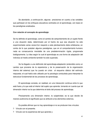 Se abordarán, a continuac ión, algunas precisiones en cuanto a las variables
que participan en los enfoques educativos centrados en el aprendizaje, con base en
los paradigmas analizados.


Con relación al concepto de aprendizaje:


Se ha definido el aprendizaje, como el cambio de comportamiento de un sujeto frente
a una situación dada, determinado por el hecho de que esa situación ha sido
experimentada varias veces.Con respecto a este planteamiento debe enfatizarse, en
contra de lo que postulan algunos paradigmas, que en el comportamiento humano
nada es consecuencia inevitable de una predeterminación rígida, programada
biológicamente. La idea según la cual el aprendizaje es una forma de adaptación del
individuo al medio ambiente también ha sido superada.


       Se ha llegado a una definición del aprendizaje-adaptación (entendido como un
cambio que proviene de la experiencia y de la preservación de la organización
interna del sistema) que ha puesto en crisis        al esquema clásico del estímulo-
respuesta, el cual había sido utilizado por la psicología conductista para interpretar la
estructura fundamental de los procesos de aprendizaje.


       El aprendizaje consiste, en realidad, en una interacción continua entre lo que
está fuera y lo que está al interior del sujeto que aprende, tomando en cuenta que tal
dimensión interior es la que determina el éxito del proceso de aprendizaje.


       Precisamente una dimensión interior, la subjetividad, es la que decide de
manera autónoma el significado que se atribuirá a los elementos externos.


       Es posible afirmar que no hay aprendizaje si no se producen tres vínculos:
?   Vínculo con el presente.
?   Vínculo con la experiencia del que aprende y

                                                                                       41
 