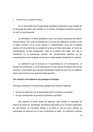 ?   Vínculo con un proyecto a futuro


       Es en ese sentido que el aprendizaje significativo depende en gran medida de
la capacidad del sujeto para asimilar, en el sentido etimológico de hacerlo parecido,
un símil, lo que él aprende.


       La asimilación no debe entenderse como una simple transacción del exterior
hacia el interior, sino como el resultado de un proceso de elaboración durante el cual
el sujeto modifica, en su propio interior, la representación inicial de la realidad
externa. En otros términos, la asimilación no lleva al interior del sujeto, en forma de
representación, lo que exactamente      está en el exterior del sujeto, sino que la
asimilación en el aprendizaje produce una transformación definitiva de las
representaciones de la realidad con las que el sujeto estaba inicialmente en contacto.


       La asimilación que se produce en el aprendizaje es, en consecuencia, un
proceso de construcción y no de reproducción, el cual supone el dominio tanto de los
recursos e instrumentos para aprender (estrategias cognitivas) como de una reflexión
acerca de la forma en que aprende (metacognición).


Con relación a los objetivos que persigue el enfoque:


El enfoque centrado en el aprendizaje establece dos líneas de objetivos:


?   los que se relacionan con el aprendizaje de los contenidos curriculares
?   los que corresponden al proceso de aprender a aprender


       Con relación al primer grupo de objetivos, cabe señalar la necesidad de
retomar la noción de aprendizaje significativo propuesta por la corriente cognitivista.
En ese sentido, es importante atender a la forma en que el nuevo material de
aprendizaje se relacione con lo que el estudiante ya sabe. El contenido a abordar

                                                                                     42
 