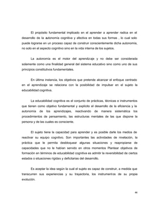 El propósito fundamental implicado en el aprender a aprender radica en el
desarrollo de la autonomía cognitiva y afectiva en todas sus formas , lo cual solo
puede lograrse en un proceso capaz de construir conscientemente dicha autonomía,
no solo en el aspecto cognitivo sino en la vida interna de los sujetos.


       La autonomía es el motor del aprendiz aje y no debe ser considerada
solamente como una finalidad general del sistema educativo sino como uno de sus
principios constitutivos fundamentales.


       En última instancia, los objetivos que pretende alcanzar el enfoque centrado
en el aprendizaje se relaciona con la posibilidad de impulsar en el sujeto la
educabilidad cognitiva.


       La educabilidad cognitiva es el conjunto de prácticas, técnicas e instrumentos
que tienen como objetivo fundamental y explícito el desarrollo de la eficiencia y la
autonomía    de    los    aprendizajes,   reactivando   de     manera     sistemática   los
procedimientos de pensamiento, las estructuras mentales de las que dispone la
persona y de las cuales es consciente.


       El sujeto tiene la capacidad para aprender y es posible darle los medios de
reactivar su equipo cognitivo. Son importantes las actividades de nivelación, la
práctica que le permita desbloquear algunas situaciones y reapropiarse de
capacidades que no le habían servido en otros momentos Plantear objetivos de
formación en términos de educabilidad cognitiva es admitir la reversibilidad de ciertos
estados o situaciones rígidas y deficitarias del desarrollo.


       Es aceptar la idea según la cual el sujeto es capaz de construir, a medida que
transcurren sus experiencias y su trayectoria, los instrument os de su propia
evolución.



                                                                                         44
 