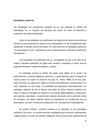 Estrategias cognitivas


Las estrategias son operaciones mentales de las que depende la calidad del
aprendizaje. Es un conjunto de procesos que sirven de base al desarrollo y
realización de tareas intelectuales.


      Como lo han planteado los cognitivistas, se deben tener ciertos conocimientos
previos, ya que el aprendiz se apoya en las capacidades o en las competencias para
aprehender y asimilar nueva información. En otros términos, la estrategia representa
“ el aprendizaje en acto”, expresado por los comportamientos o percibido mediante la
introspección.


      Las estrategias se caracterizan por su complejidad ya que no se trata de la
simple y mecánica aplicación de reglas para acceder o actualizar un saber, sino de
organizar diferentes niveles de objetivos y medios.


      La estrategia supone la aptitud del sujeto para utilizar en la acción, los
determinismos y eventos aleatorios exteriores, y puede definirse como el método de
acción propio a un sujeto en situación de juego (E . Morin, 1986), en el cual, para
lograr sus fines, se esfuerza en utilizar al máximo las limitaciones, incertidumbres y el
azar implicados en ese juego. La posibilidad de seleccionar adecuadamente una
estrategia, depende de que el alumno sea capaz de tomar distancia respecto a la
tarea y evaluar su dificultad con relación a sus propias potencialidades y limitaciones.
pero además, para lograr conciencia del carácter constructivo de la actividad mental
es necesaria una atenta reflexión sobre los mecanismos de construcción que ha
desarrollado, es decir, a través de la adquisición de competencias metacognitivas.


      No existen criterios    unánimes respecto a la “tipología” de las estrategias
cognitivas. De hecho, es posible encontrar estrategias para promover prácticamente
cualquier tarea o proceso de carácter intelectual. Para el caso de las instituciones de

                                                                                       45
 