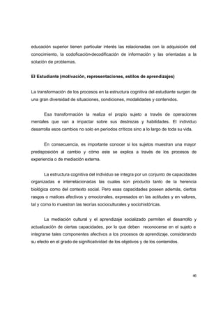 educación superior tienen particular interés las relacionadas con la adquisición del
conocimiento, la codoficación-decodificación de información y las orientadas a la
solución de problemas.


El Estudiante (motivación, representaciones, estilos de aprendizajes)


La transformación de los procesos en la estructura cognitiva del estudiante surgen de
una gran diversidad de situaciones, condiciones, modalidades y contenidos.


      Esa transformación la realiza el propio sujeto a través de operaciones
mentales que van a impactar sobre sus destrezas y habilidades. El individuo
desarrolla esos cambios no solo en períodos críticos sino a lo largo de toda su vida.


      En consecuencia, es importante conocer si los sujetos muestran una mayor
predisposición al cambio y cómo este se explica a través de los procesos de
experiencia o de mediación externa.


      La estructura cognitiva del individuo se integra por un conjunto de capacidades
organizadas e interrelacionadas las cuales son producto tanto de la herencia
biológica como del contexto social. Pero esas capacidades poseen además, ciertos
rasgos o matices afectivos y emocionales, expresados en las actitudes y en valores,
tal y como lo muestran las teorías socioculturales y sociohistóricas.


      La mediación cultural y el aprendizaje socializado permiten el desarrollo y
actualización de ciertas capacidades, por lo que deben reconocerse en el sujeto e
integrarse tales componentes afectivos a los procesos de aprendizaje, considerando
su efecto en el grado de significatividad de los objetivos y de los contenidos.




                                                                                        46
 