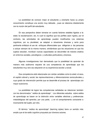 La posibilidad de conocer mejor al estudiante y orientarlo hacia su propio
conocimiento constituye una acción muy delicada , pues se relaciona directamente
con la noción del perfil del estudiante.


       En esa perspectiva deben tomarse en cuenta factores estables ligados a la
edad, la escolarización, etc, lo cual no significa que los perfiles sean rígidos, por el
contrario, las actividades de aprendizaje pueden modificarlos Los sistemas
cognitivos, por su pluralidad, se adaptan a situaciones diversas y sería poco
pertinente enfatizar el uso de enfoques diferenciales que obligarían a las personas
a actuar siempre de la misma manera, olvidándose que las situaciones en que los
sujetos estudian, movilizan nuevas capacidades se des arrollan de manera creativa
en entornos sociales, psicológicos y culturales particulares y diversos.


       Algunas investigaciones han demostrado que la posibilidad de aprender de
manera más autónoma requiere de una competencia de aprendizaje que los
estudiantes muy rara vez adquieren en su experiencia escolar y social.


       Esa competencia está relacionada con ciertas variables como la edad, el sexo,
el capital cultural y social, las repres entaciones y diferenciaciones socioculturales y
cuyo grado de intervención permite que se desarrolle el proceso de aprendizaje con
mayor autonomía.


       La posibilidad de lograr las competencias señaladas se relacionan también
con los denominados “ estilos de aprendizaje”. Los diferentes estudios sobre estilos
de aprendizaje se basan en la distinción entre variables afectivas y preferencias
metodológicas del aprendiz, por una parte, y en el comportamiento consciente e
inconsciente del sujeto, por otra.


       El término “estilos de aprendizaje” (learning styles) tiene un sentido más
amplio que el de estilo cognitivo propuesto por diversos autores.

                                                                                      47
 