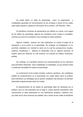 Se puede definir un estilo de aprendizaje         como “la organización       y
modalidades generales de funcionamiento de los pr ocesos a través de los cuales
cada sujeto adquiere y elabora la información de su entorno.” (M. Reuchlin, 1981).


       Se identifican corrientes de pensamiento que difieren en cuanto a los rasgos
de los estilos de aprendizaje: algunos los consideran como innatos e inmutables,
mientras que otros los consideran como sensibles al medio ambiente.


       Algunos modelos      parecen ser más explicativos en cuanto al papel de la
percepción y de la acción en el aprendizaje. Sin embargo, la investigación no ha
permitido establecer con claridad la razón por la cual las percepciones visuales,
auditivas, kinestésicas u    olfativas se desarrollan más en algunas personas. El
cerebro opera por selección, lo cual conduce a la creación de hábitos, tendencias,
perfiles.


       Sin embargo, es importante observar los comportamientos de los individuos
para permitirles desarrollar otras modalidades no explotadas, ya que siempre existe
un potencial susceptible de mejorar el aprendizaje.


       La combinación de los niveles (visuales, auditivos, genéticos, etc), establecen
perfiles de comportamiento en el aprendizaje, los cuales deben servir al profesor
para diversificar sus estrategias que le aporten resultados más eficaces y le permitan
desarrollar progresivamente todos los niveles.


       El descubrimiento de los estilos de aprendizaje debe ser efectuado por el
profesor, pero es más importante que lo haga el propio aprendiz (estudiante). Este
conocimiento no debe desembocar en una clasificación simplista y definitiva, sino
que debe servir para reconocer las posibles vías a través de las cuales el estudiante



                                                                                     48
 