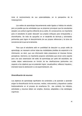 inicie el reconocimiento de sus potencialidades, en la perspectiva de la
metacognición.


      Los estilos de aprendizaje frecuentemente están ligados a hábitos de estudio;
pero es posible que las actividades que se proponen provoquen que los estudiantes
adopten una actitud cognitiva diferente de su estilo. En consecuencia, es importante
para el estudiante el poder descubrir sus propios enfoques para enriquecerlos y
diversificarlos. Se trata de apoyarlos en el desarrollo de técnicas y actividades
pertinentes para lograr el descubrimiento de sus propias referencias y la toma de
conciencia de lo que se le demanda.


      Para que el estudiante esté en posibilidad de descubrir su propio estilo de
aprendizaje, es necesario activar todas las modalidades posibles de exposición a la
información, es decir, que una información debe presentarse en diversas formas
perceptivas. Asimismo, es importante proponer actividades que sirvan como soporte
para una auto observación del estilo de aprendizaje por parte del estudiante, las
cuales deben seleccionarse en función de las clasificaciones pertinentes con
respecto a los objetivos que se pretenden lograr: visual/auditivo; reflexivo/ impulsivo,;
orientado hacia la abstracción o a la experimentación, etc.




Diversificación de recursos


Los objetivos de aprendizaje significativo de contenidos y de aprender a aprender
exigen la diversificación de los recursos, medios, instrumentos y dispositivos usados
tradicionalmente en el proceso de enseñanza. En           ese contexto, los métodos,
actividades y recursos deben ser amplios, diversos, adaptables a las estrategias
cognitivas.




                                                                                       49
 