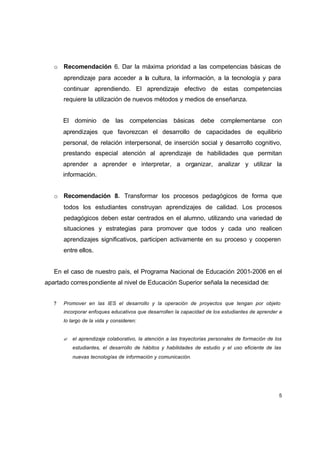 o Recomendación 6. Dar la máxima prioridad a las competencias básicas de
       aprendizaje para acceder a la cultura, la información, a la tecnología y para
       continuar aprendiendo. El aprendizaje efectivo de estas competencias
       requiere la utilización de nuevos métodos y medios de enseñanza.


       El dominio de las competencias básicas debe complementarse con
       aprendizajes que favorezcan el desarrollo de capacidades de equilibrio
       personal, de relación interpersonal, de inserción social y desarrollo cognitivo,
       prestando especial atención al aprendizaje de habilidades que permitan
       aprender a aprender e interpretar, a organizar, analizar y utilizar la
       información.


   o Recomendación 8. Transformar los procesos pedagógicos de forma que
       todos los estudiantes construyan aprendizajes de calidad. Los procesos
       pedagógicos deben estar centrados en el alumno, utilizando una variedad de
       situaciones y estrategias para promover que todos y cada uno realicen
       aprendizajes significativos, participen activamente en su proceso y cooperen
       entre ellos.


   En el caso de nuestro país, el Programa Nacional de Educación 2001-2006 en el
apartado corres pondiente al nivel de Educación Superior señala la necesidad de:


   ?   Promover en las IES el desarrollo y la operación de proyectos que tengan por objeto
       incorporar enfoques educativos que desarrollen la capacidad de los estudiantes de aprender a
       lo largo de la vida y consideren:


       ? el aprendizaje colaborativo, la atención a las trayectorias personales de formación de los
           estudiantes, el desarrollo de hábitos y habilidades de estudio y el uso eficiente de las
           nuevas tecnologías de información y comunicación.




                                                                                                  5
 