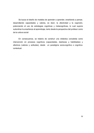 Se busca el diseño de modelos de aprender a aprender, enseñando a pensar,
desarrollando capacidades y valores, es decir, la afectividad y la cognición,
potenciando el uso de estrategias cognitivas y metacognitivas, lo cual supone
subordinar la enseñanza al aprendizaje, tanto desde la perspectiva del profesor como
de la cultura social


       En consecuencia, se trataría de construir una didáctica concebida como
intervención en procesos cognitivos (capacidades, destrezas y habilidades) y
afectivos (valores y actitudes), desde   un paradigma socio-cognitivo o cognitivo-
contextual.




                                                                                  50
 