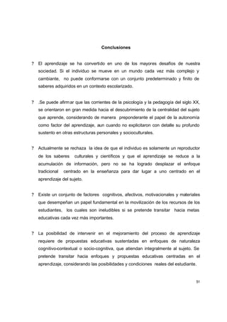 Conclusiones


?   El aprendizaje se ha convertido en uno de los mayores desafíos de nuestra
    sociedad. Si el individuo se mueve en un mundo cada vez más complejo y
    cambiante, no puede conformarse con un conjunto predeterminado y finito de
    saberes adquiridos en un contexto escolarizado.


?   .Se puede afirm ar que las corrientes de la psicología y la pedagogía del siglo XX,
    se orientaron en gran medida hacia el descubrimiento de la centralidad del sujeto
    que aprende, considerando de manera preponderante el papel de la autonomía
    como factor del aprendizaje, aun cuando no explicitaron con detalle su profundo
    sustento en otras estructuras personales y socioculturales.


?   Actualmente se rechaza la idea de que el individuo es solamente un reproductor
    de los saberes    culturales y científicos y que el aprendizaje se reduce a la
    acumulación de información, pero no se ha logrado desplazar el enfoque
    tradicional   centrado en la enseñanza para dar lugar a uno centrado en el
    aprendizaje del sujeto.


?   Existe un conjunto de factores cognitivos, afectivos, motivacionales y materiales
    que desempeñan un papel fundamental en la movilización de los recursos de los
    estudiantes, los cuales son ineludibles si se pretende transitar hacia metas
    educativas cada vez más importantes.


?   La posibilidad de intervenir en el mejoramiento del proceso de aprendizaje
    requiere de propuestas educativas sustentadas en enfoques de naturaleza
    cognitivo-contextual o socio-cognitiva, que atiendan integralmente al sujeto. Se
    pretende transitar hacia enfoques y propuestas educativas centradas en el
    aprendizaje, considerando las posibilidades y condiciones reales del estudiante.


                                                                                     51
 