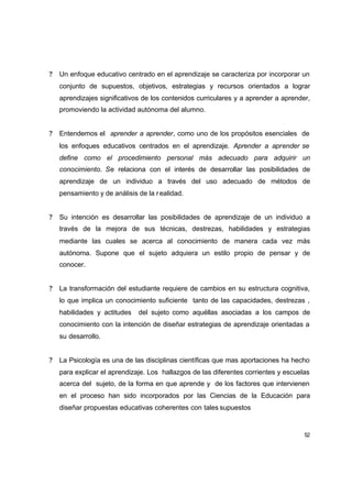 ?   Un enfoque educativo centrado en el aprendizaje se caracteriza por incorporar un
    conjunto de supuestos, objetivos, estrategias y recursos orientados a lograr
    aprendizajes significativos de los contenidos curriculares y a aprender a aprender,
    promoviendo la actividad autónoma del alumno.


?   Entendemos el aprender a aprender, como uno de los propósitos esenciales de
    los enfoques educativos centrados en el aprendizaje. Aprender a aprender se
    define como el procedimiento personal más adecuado para adquirir un
    conocimiento. Se relaciona con el interés de desarrollar las posibilidades de
    aprendizaje de un individuo a través del uso adecuado de métodos de
    pensamiento y de análisis de la r ealidad.


?   Su intención es desarrollar las posibilidades de aprendizaje de un individuo a
    través de la mejora de sus técnicas, destrezas, habilidades y estrategias
    mediante las cuales se acerca al conocimiento de manera cada vez más
    autónoma. Supone que el sujeto adquiera un estilo propio de pensar y de
    conocer.


?   La transformación del estudiante requiere de cambios en su estructura cognitiva,
    lo que implica un conocimiento suficiente tanto de las capacidades, destrezas ,
    habilidades y actitudes   del sujeto como aquéllas asociadas a los campos de
    conocimiento con la intención de diseñar estrategias de aprendizaje orientadas a
    su desarrollo.


?   La Psicología es una de las disciplinas científicas que mas aportaciones ha hecho
    para explicar el aprendizaje. Los hallazgos de las diferentes corrientes y escuelas
    acerca del sujeto, de la forma en que aprende y de los factores que intervienen
    en el proceso han sido incorporados por las Ciencias de la Educación para
    diseñar propuestas educativas coherentes con tales supuestos


                                                                                     52
 