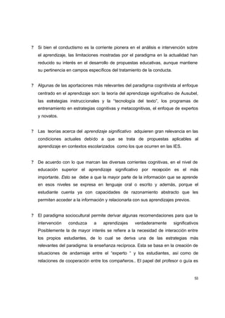 ?   Si bien el conductismo es la corriente pionera en el análisis e intervención sobre
    el aprendizaje, las limitaciones mostradas por el paradigma en la actualidad han
    reducido su interés en el desarrollo de propuestas educativas, aunque mantiene
    su pertinencia en campos específicos del tratamiento de la conducta.


?   Algunas de las aportaciones más relevantes del paradigma cognitivista al enfoque
    centrado en el aprendizaje son: la teoría del aprendizaje significativo de Ausubel,
    las estrategias instruccionales y la “tecnología del texto”, los programas de
    entrenamiento en estrategias cognitivas y metacognitivas, el enfoque de expertos
    y novatos.


?   Las teorías acerca del aprendizaje significativo adquieren gran relevancia en las
    condiciones actuales debido a que se trata de propuestas aplicables al
    aprendizaje en contextos escolarizados como los que ocurren en las IES.


?   De acuerdo con lo que marcan las diversas corrientes cognitivas, en el nivel de
    educación superior el aprendizaje significativo por recepción es el más
    importante. Esto se debe a que la mayor parte de la información que se aprende
    en esos niveles se expresa en lenguaje oral o escrito y además, porque el
    estudiante cuenta ya con capacidades de razonamiento abstracto que les
    permiten acceder a la información y relacionarla con sus aprendizajes previos.


?   El paradigma sociocultural permite derivar algunas recomendaciones para que la
    intervención   conduzca      a   aprendizajes     verdaderamente       significativos
    Posiblemente la de mayor interés se refiere a la necesidad de interacción entre
    los propios estudiantes, de lo cual se deriva una de las estrategias más
    relevantes del paradigma: la enseñanza recíproca. Esta se basa en la creación de
    situaciones de andamiaje entre el “experto “ y los estudiantes, así como de
    relaciones de cooperación entre los compañeros.. El papel del profesor o guía es


                                                                                      53
 