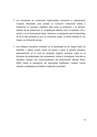 ?   Los estudiantes en condiciones desfavorables, económica y culturalmente,
    muestran dificultades para acceder al curriculum institucional debido a
    limitaciones en procesos cognitivos tales como la percepción o la atención,
    además de las deficiencias en competencias básicas como la expresión oral y
    escrita, o en el razonamiento lógico. Asimismo, su disposición para el aprendizaje
    no es la más favorable ya que, en numerosos casos, no tienen claridad en sus
    metas y su motivación es baja.


?   Los enfoques educativos centrados en el aprendizaje de los sujetos tratan de
    identificar y aplicar nuevos modos de pensar y hacer la práctica educativa,
    particularm ente en el nivel de educación superior, buscando incidir en la
    formación de profesionales más competentes, críticos e innovadores. Para ello es
    necesario impulsar una nueva”arquitectura del conocimiento” (Román Pérez,
    2000), desde la perspectiva del aprendizaje significativo, creando nuevos
    soportes y estrategias que faciliten el aprender a aprender.




                                                                                    55
 