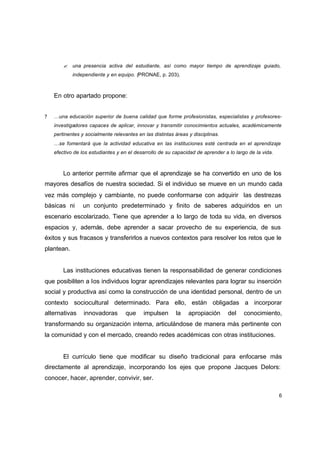 ? una presencia activa del estudiante, así como mayor tiempo de aprendizaje guiado,
            independiente y en equipo. (PRONAE, p. 203).



    En otro apartado propone:


?   …una educación superior de buena calidad que forme profesionistas, especialistas y profesores-
    investigadores capaces de aplicar, innovar y transmitir conocimientos actuales, académicamente
    pertinentes y socialmente relevantes en las distintas áreas y disciplinas.
    …se fomentará que la actividad educativa en las instituciones esté centrada en el aprendizaje
    efectivo de los estudiantes y en el desarrollo de su capacidad de aprender a lo largo de la vida.



        Lo anterior permite afirmar que el aprendizaje se ha convertido en uno de los
mayores desafíos de nuestra sociedad. Si el individuo se mueve en un mundo cada
vez más complejo y cambiante, no puede conformarse con adquirir las destrezas
básicas ni      un conjunto predeterminado y finito de saberes adquiridos en un
escenario escolarizado. Tiene que aprender a lo largo de toda su vida, en diversos
espacios y, además, debe aprender a sacar provecho de su experiencia, de sus
éxitos y sus fracasos y transferirlos a nuevos contextos para resolver los retos que le
plantean.


        Las instituciones educativas tienen la responsabilidad de generar condiciones
que posibiliten a los individuos lograr aprendizajes relevantes para lograr su inserción
social y productiva así como la construcción de una identidad personal, dentro de un
contexto sociocultural determinado. Para ello, están obligadas a incorporar
alternativas     innovadoras        que     impulsen      la    apropiación      del    conocimiento,
transformando su organización interna, articulándose de manera más pertinente con
la comunidad y con el mercado, creando redes académicas con otras instituciones.


        El currículo tiene que modificar su diseño tradicional para enfocarse más
directamente al aprendizaje, incorporando los ejes que propone Jacques Delors:
conocer, hacer, aprender, convivir, ser.

                                                                                                        6
 