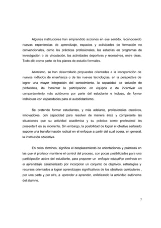 Algunas instituciones han emprendido acciones en ese sentido, reconociendo
nuevas experiencias de aprendizaje, espacios y actividades de formación no
convencionales, como las prácticas profesionales, las estadías en programas de
investigación o de vinculación, las actividades deportivas y recreativas, entre otras.
Todo ello como parte de los planes de estudio formales.


       Asimismo, se han desarrollado propuestas orientadas a la incorporación de
nuevos métodos de enseñanza o de las nuevas tecnologías, en la perspectiva de
lograr una mayor integración del conocimiento, la capacidad de solución de
problemas,    de   fomentar   la   participación   en   equipos   o   de   incentivar   un
comportamiento más autónomo por parte del estudiante e incluso, de formar
individuos con capacidades para el autodidactismo.


       Se pretende formar estudiantes, y más adelante, profesionales creativos,
innovadores, con capacidad para resolver de manera ética y competente las
situaciones que su actividad académica y su práctica como profesional les
presentará en su momento. Sin embargo, la posibilidad de lograr el objetivo señalado
supone una transformación radical en el enfoque a partir del cual opera, en general,
la institución educativa.


       En otros términos, significa el desplazamiento de orientaciones y prácticas en
las que el profesor mantiene el control del proceso, con pocas posibilidades para una
participación activa del estudiante, para proponer un enfoque educativo centrado en
el aprendizaje caracterizado por incorporar un conjunto de objetivos, estrategias y
recursos orientados a lograr aprendizajes significativos de los objetivos curriculares ,
por una parte y por otra, a aprender a aprender, enfatizando la actividad autónoma
del alumno.




                                                                                         7
 
