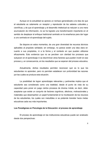 Aunque en la actualidad se aprecia un rechazo generalizado a la idea de que
el estudiante es solamente un receptor y reproductor de los saberes culturales y
científicos; y de que el aprendizaje y el desarrollo intelectual se reducen a una mera
acumulación de información, no se ha logrado una transformación importante en el
sentido de desplazar el enfoque tradicional centrado en la enseñanza para dar lugar
a uno centrado en el aprendizaje del sujeto.


      Se dispone en estos momentos, de una gran diversidad de recursos técnicos
aplicables al propósito señalado; sin embargo, no parece existir una idea clara en
cuanto a sus propósitos, ni a la forma y el contexto en que pueden utilizarse
eficazmente. Esto evidencia que no se perciben con claridad los procesos que
subyacen en el aprendizaje ni se discriminan otros factores que pueden incidir en ese
proceso y, en consecuencia, en los resultados que se esperan del proceso educativo.


      Actualmente, dichos resultados permiten reconocer qué es lo que los
estudiantes no aprenden, pero no permiten establecer con profundidad las razones
por las cuales se produce esta situación.


      La posibilidad de lograr aprendizajes relevantes y pertinentes implica que el
estudiante sea considerado como una totalidad, desde el punto de vista de su
capacidad para poner en juego ciertos procesos de diversa índole; es decir, debe
aceptarse que existe un conjunto de factores cognitivos, afectivos, motivacionales y
materiales que desempeñan un papel fundamental en la movilización de los recursos
de los estudiantes, los cuales son ineludibles si se pretende transitar hacia metas
educativas cada vez más importantes.


Los Paradigmas en Psicología de la Educación: el proceso de aprendizaje


      El proceso de aprendizaje en las instituciones educativas puede ser analizado
desde dos perspectivas:

                                                                                     8
 