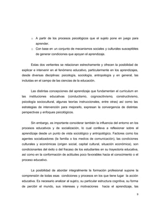 o A partir de los procesos psicológicos que el sujeto pone en juego para
          aprender.
       o Con base en un conjunto de mecanismos sociales y culturales susceptibles
          de generar condiciones que apoyan el aprendizaje.


       Estas dos vertientes se relacionan estrechamente y ofrecen la posibilidad de
explicar e intervenir en el fenómeno educativo, particularmente en los aprendizajes,
desde diversas disciplinas: psicología, sociología, antropología y en general, las
incluidas en el campo de las ciencias de la educación.


       Las distintas concepciones del aprendizaje que fundamentan el curriculum en
las   instituciones   educativas   (conductismo,    cognoscitivismo,    constructivismo,
psicología sociocultural, algunas teorías instruccionales, entre otras) así como las
estrategias de intervención para mejorarlo, expresan la convergencia de distintas
perspectivas y enfoques psicológicos.


       Sin embargo, es importante considerar también la influencia del entorno en los
procesos educativos y de socialización, lo cual conlleva a reflexionar sobre el
aprendizaje desde un punto de vista sociológico y antropológico. Factores como los
agentes socializadores (la familia o los medios de comunicación), las condiciones
culturales y económicas (origen social, capital cultural, situación económica), son
condicionantes del éxito o del fracaso de los estudiantes en su trayectoria educativa,
así como en la conformación de actitudes poco favorables hacia el conocimiento o el
proceso educativo.


       La posibilidad de abordar integralmente la formación profesional supone la
comprensión de todas esas condiciones y procesos en los que tiene lugar la acción
educativa. Es necesario analizar al sujet o, su particular estructura cognitiva, su forma
de percibir el mundo, sus intereses y motivaciones           hacia el aprendizaje, las

                                                                                        9
 