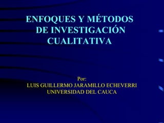 ENFOQUES Y MÉTODOS
DE INVESTIGACIÓN
CUALITATIVA
Por:
LUIS GUILLERMO JARAMILLO ECHEVERRI
UNIVERSIDAD DEL CAUCA
 
