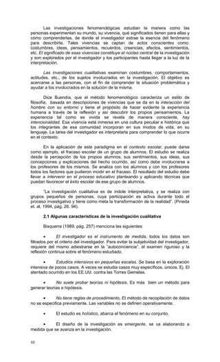 Las investigaciones fenomenológicas estudian la manera como las
personas experimentan su mundo, su vivencia, qué significados tienen para ellas y
cómo comprenderlas, de donde el investigador extrae la esencia del fenómeno
para describirla. Tales vivencias se captan de actos conscientes como:
costumbres, ideas, pensamientos, recuerdos, creencias, afectos, sentimientos,
etc. El significado de esas vivencias constituye el núcleo central de la investigación
y son explorados por el investigador y los participantes hasta llegar a la luz de la
interpretación.

       Las investigaciones cualitativas examinan costumbres, comportamientos,
actitudes, etc., de los sujetos involucrados en la investigación. El objetivo es
acercarse a las personas, con el fin de comprender la situación problemática y
ayudar a los involucrados en la solución de la misma.

        Dice Buendía, que el método fenomenológico caracteriza un estilo de
filosofía, basada en descripciones de vivencias que se da en la interacción del
hombre con su entorno y tiene el propósito de hacer evidente la experiencia
humana a través de la reflexión y así descubrir los propios pensamientos. La
experiencia tal como es vivida se revela de manera consciente, hay
intencionalidad. Esa vivencia está inmersa en una cultura peculiar e histórica que
los integrantes de esa comunidad incorporan en sus modos de vida, en su
lenguaje. La tarea del investigador es interpretarla para comprender lo que ocurre
en el contexto.

       En la aplicación de este paradigma en el contexto escolar, puede darse
como ejemplo, el fracaso escolar de un grupo de alumnos. El estudio se realiza
desde la percepción de los propios alumnos; sus sentimientos, sus ideas, sus
concepciones y explicaciones del hecho ocurrido, así como debe involucrarse a
los profesores de los mismos. Se analiza con los alumnos y con los profesores
todos los factores que pudieron incidir en el fracaso. El resultado del estudio debe
llevar a intervenir en el proceso educativo planteando y aplicando técnicas que
puedan favorecer el éxito escolar de ese grupo de alumnos.

        “La investigación cualitativa es de índole interpretativa, y se realiza con
grupos pequeños de personas, cuya participación es activa durante todo el
proceso investigativo y tiene como meta la transformación de la realidad”. (Pineda
et. al, 1994, pág. 26. 94).

       2.1 Algunas características de la investigación cualitativa

       Bisquerra (1989, pág. 257) menciona las siguientes:

        •      El investigador es el instrumento de medida, todos los datos son
filtrados por el criterio del investigador. Para evitar la subjetividad del investigador,
requiere del mismo adiestrarse en la “autoconciencia”, el examen riguroso y la
reflexión continua sobre el fenómeno estudiado.

       •      Estudios intensivos en pequeñas escalas. Se basa en la exploración
intensiva de pocos casos. A veces se estudia casos muy específicos, únicos. Ej. El
atentado ocurrido en los EE.UU. contra las Torres Gemelas.

      •      No suele probar teorías ni hipótesis. Es más bien un método para
generar teorías e hipótesis.

      •      No tiene reglas de procedimiento. El método de recopilación de datos
no se especifica previamente. Las variables no se definen operativamente.

       •      El estudio es holístico, abarca el fenómeno en su conjunto.

     •      El diseño de la investigación es emergente, se va elaborando a
medida que se avanza en la investigación.

10
 